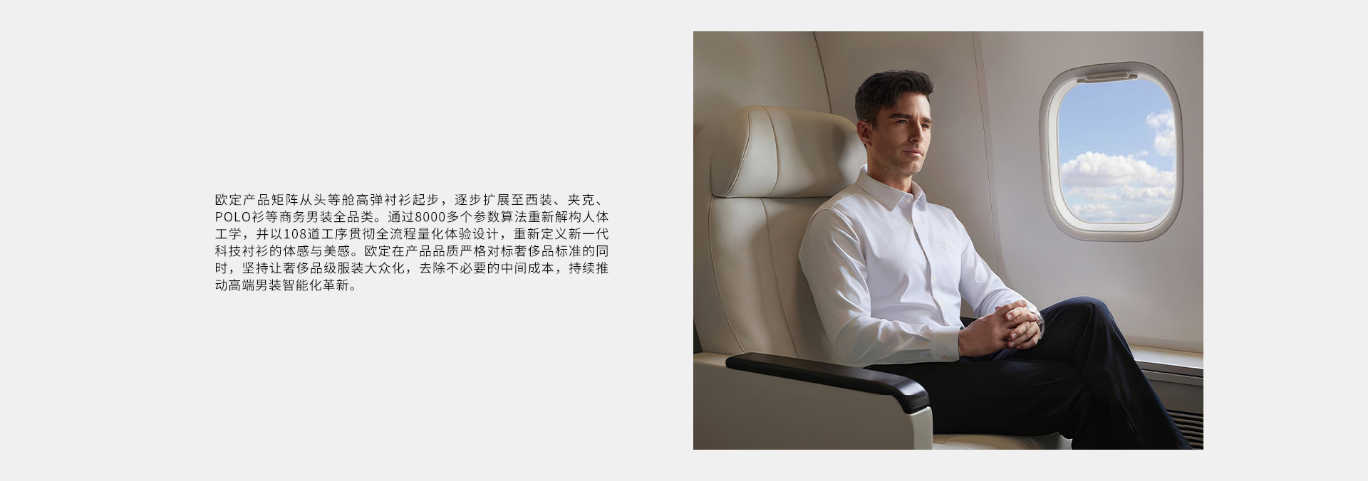 欧定产品矩阵从头等舱高弹衬衫起步，逐步扩展至西装、夹克、POLO衫等商务男装全品类。通过8000多个参数算法重新解构人体工学，并以108道工序贯彻全流程量化体验设计，重新定义新一代科技衬衫的体感与美感。欧定在产品品质严格对标奢侈品标准的同时，坚持让奢侈品级服装大众化，去除不必要的中间成本，持续推动高端男装智能化革新。